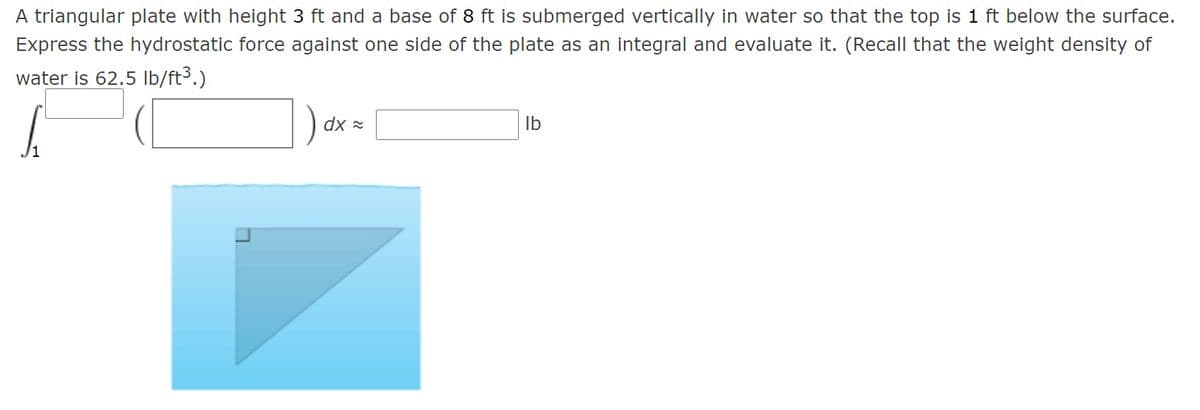 A triangular plate with height 3 ft and a base of 8 ft is submerged vertically in water so that the top is 1 ft below the surface.
Express the hydrostatic force against one side of the plate as an integral and evaluate it. (Recall that the weight density of
water is 62.5 Ib/ft3.)
) ax =
Ib

