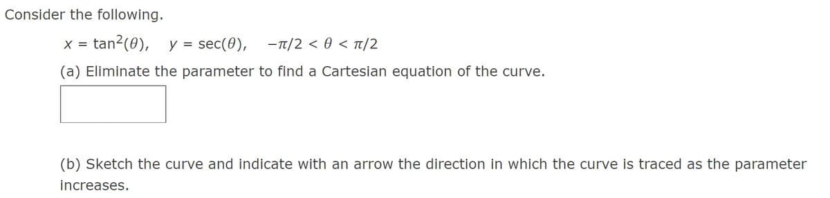 Consider the following.
tan?(0), y = sec(0),
- T/2 < 0 < Tt/2
X =
(a) Eliminate the parameter to find a Cartesian equation of the curve.
(b) Sketch the curve and indicate with an arrow the direction in which the curve is traced as the parameter
increases.
