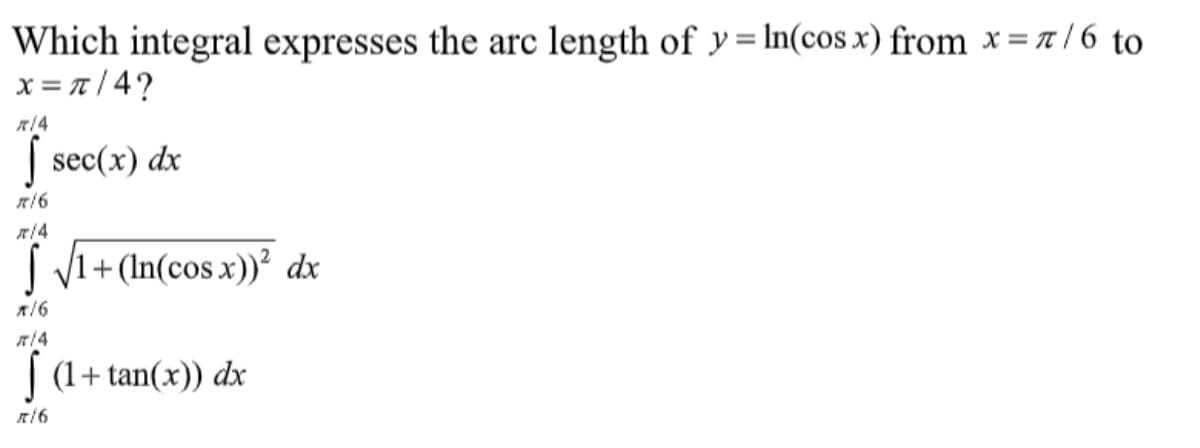 Which integral expresses the arc length of y= In(cos x) from x = 7 / 6 to
x = T |4?
| sec(x) dx
| V1+ (In(cos x))² dx
| (1+ tan(x)) dx
