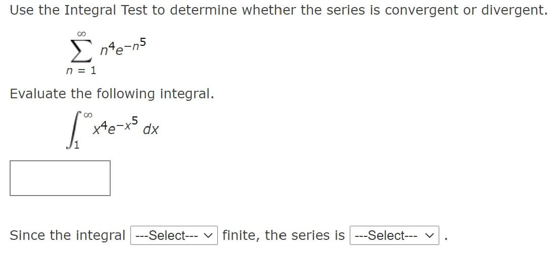 Use the Integral Test to determine whether the series is convergent or divergent.
E nte-n5
n = 1
Evaluate the following integral.
XHe-x5
dx
/1
Since the integral ---Select--- v finite, the series is ---Select- v
