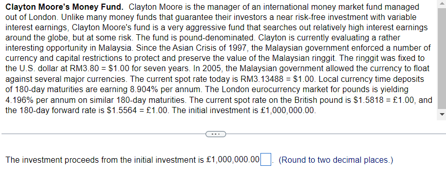 Clayton Moore's Money Fund. Clayton Moore is the manager of an international money market fund managed
out of London. Unlike many money funds that guarantee their investors a near risk-free investment with variable
interest earnings, Clayton Moore's fund is a very aggressive fund that searches out relatively high interest earnings
around the globe, but at some risk. The fund is pound-denominated. Clayton is currently evaluating a rather
interesting opportunity in Malaysia. Since the Asian Crisis of 1997, the Malaysian government enforced a number of
currency and capital restrictions to protect and preserve the value of the Malaysian ringgit. The ringgit was fixed to
the U.S. dollar at RM3.80 = $1.00 for seven years. In 2005, the Malaysian government allowed the currency to float
against several major currencies. The current spot rate today is RM3.13488 = $1.00. Local currency time deposits
of 180-day maturities are earning 8.904% per annum. The London eurocurrency market for pounds is yielding
4.196% per annum on similar 180-day maturities. The current spot rate on the British pound is $1.5818 = £1.00, and
the 180-day forward rate is $1.5564 = £1.00. The initial investment is £1,000,000.00.
The investment proceeds from the initial investment is £1,000,000.00
(Round to two decimal places.)