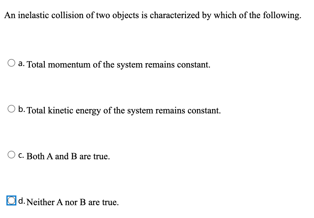 An inelastic collision of two objects is characterized by which of the following.
a. Total momentum of the system remains constant.
O b. Total kinetic energy of the system remains constant.
C. Both A and B are true.
d. Neither A nor B are true.