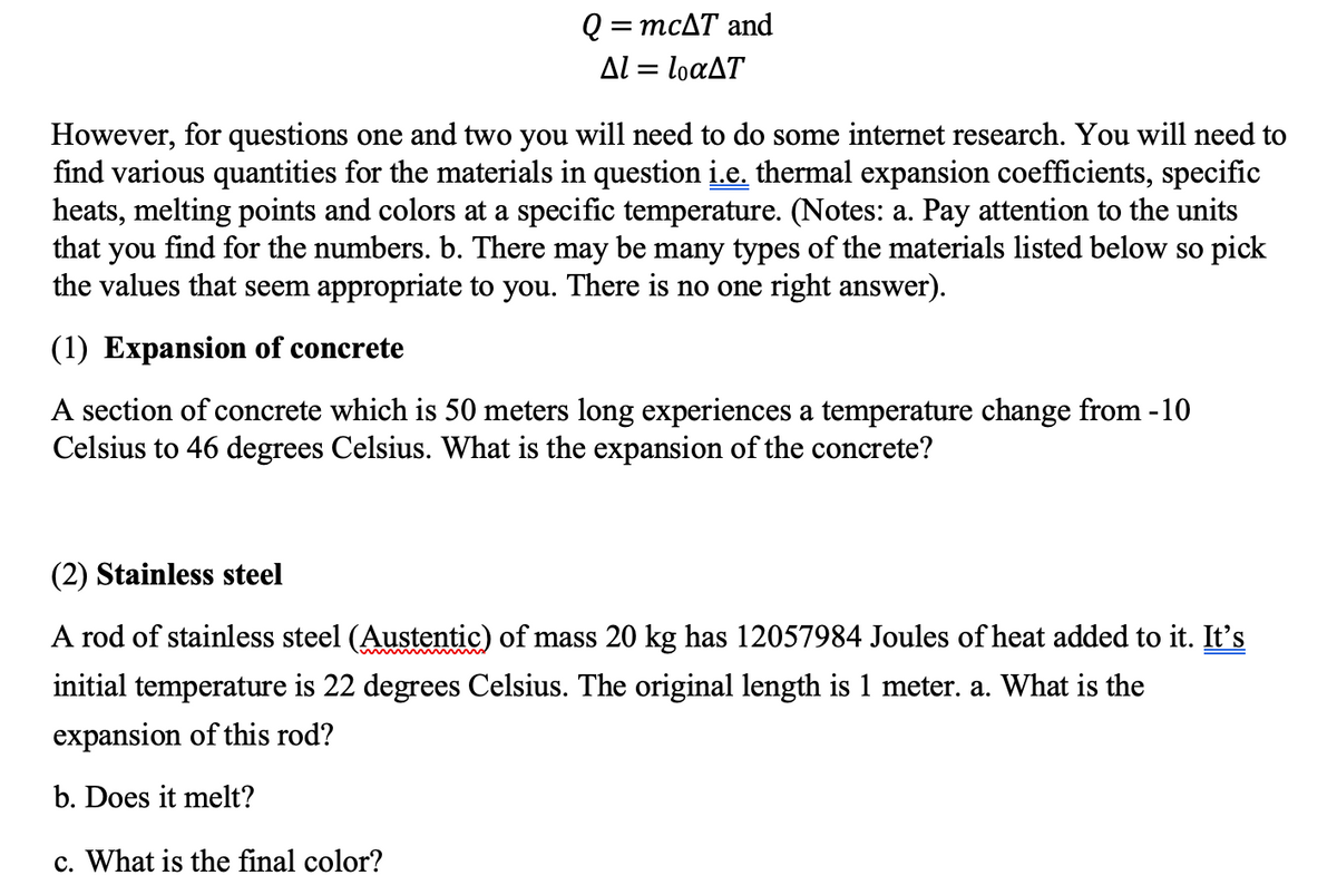 Q=
=
mcAT and
Al = loaAT
However, for questions one and two you will need to do some internet research. You will need to
find various quantities for the materials in question i.e. thermal expansion coefficients, specific
heats, melting points and colors at a specific temperature. (Notes: a. Pay attention to the units
that you find for the numbers. b. There may be many types of the materials listed below so pick
the values that seem appropriate to you. There is no one right answer).
(1) Expansion of concrete
A section of concrete which is 50 meters long experiences a temperature change from -10
Celsius to 46 degrees Celsius. What is the expansion of the concrete?
(2) Stainless steel
A rod of stainless steel (Austentic) of mass 20 kg has 12057984 Joules of heat added to it. It's
initial temperature is 22 degrees Celsius. The original length is 1 meter. a. What is the
expansion of this rod?
b. Does it melt?
c. What is the final color?