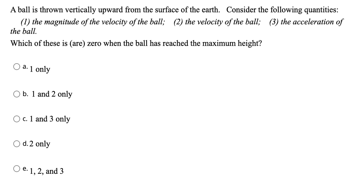 A ball is thrown vertically upward from the surface of the earth. Consider the following quantities:
(1) the magnitude of the velocity of the ball; (2) the velocity of the ball; (3) the acceleration of
the ball.
Which of these is (are) zero when the ball has reached the maximum height?
a.
1 only
b. 1 and 2 only
O c. 1 and 3 only
O d. 2 only
e.
1, 2, and 3