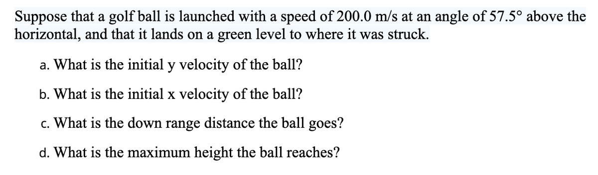 Suppose that a golf ball is launched with a speed of 200.0 m/s at an angle of 57.5° above the
horizontal, and that it lands on a green level to where it was struck.
a. What is the initial y velocity of the ball?
b. What is the initial x velocity of the ball?
c. What is the down range distance the ball goes?
d. What is the maximum height the ball reaches?