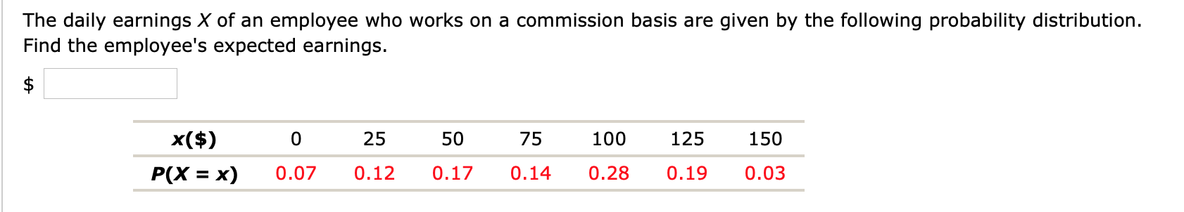 The daily earnings X of an employee who works on a commission basis are given by the following probability distribution.
Find the employee's expected earnings.
x($)
25
50
75
100
125
150
P(X = x)
0.07
0.12
0.17
0.14
0.28
0.19
0.03
