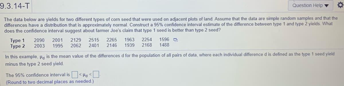 9.3.14-T
Question Help
The data below are yields for two different types of corn seed that were used on adjacent plots of land. Assume that the data are simple random samples and that the
differences have a distribution that is approximately normal. Construct a 95% confidence interval estimate of the difference between type 1 and type 2 yields. What
does the confidence interval suggest about farmer Joe's claim that type 1 seed is better than type 2 seed?
1596 D
Туре 1
Type 2
2001
1995
2515
2401
1963
1939
2254
2168
2090
2129
2265
2003
2062
2146
1488
In this example, Ha is the mean value of the differences d for the population of all pairs of data, where each individual difference d is defined as the type 1 seed yield
minus the type 2 seed yield.
The 95% confidence interval is < Ha <
(Round to two decimal places as needed.)
