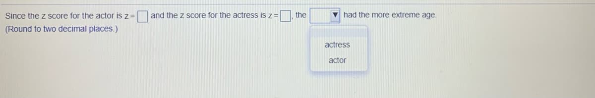 Since the z score for the actor is z =
and the z score for the actress is z
the
had the more extreme age.
(Round to two decimal places.)
actress
actor
