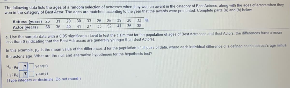 The following data lists the ages of a random selection of actresses when they won an award in the category of Best Actress, along with the ages of actors when they
won in the category of Best Actor. The ages are matched according to the year that the awards were presented. Complete parts (a) and (b) below.
25
39
28
32 D
Actress (years) 26
Actor (years)
31
29
30
33
26
68
36
40
41
27
33
52
41
36
38
a. Use the sample data with a 0.05 significance level to test the claim that for the population of ages of Best Actresses and Best Actors, the differences have
less than 0 (indicating that the Best Actresses are generally younger than Best Actors).
mean
In this example, Ha is the mean value of the differences d for the population of all pairs of data, where each individual difference d is defined as the actress's age minus
the actor's age. What are the null and alternative hypotheses for the hypothesis test?
Ho: Ha
year(s)
year(s)
(Type integers or decimals. Do not round.)
