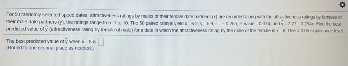 For 50 randomly selected speed dates, attractiveness ratings by males of their female date partners (x) are recorded along with the attractiveness ratings by females of
their male date partners (y); the ratings range from 1 to 10. The 50 paired ratings yield x=6.2, y= 5.9, r= - 0.255, P-value = 0.074, and y = 7.77-0.294x. Find the best
predicted value of y (attractiveness rating by female of male) for a date in which the attractiveness rating by the male of the female is x=8. Use a 0.05 significance level.
The best predicted value of y when x= 8 is
(Round to one decimal place as needed.)
