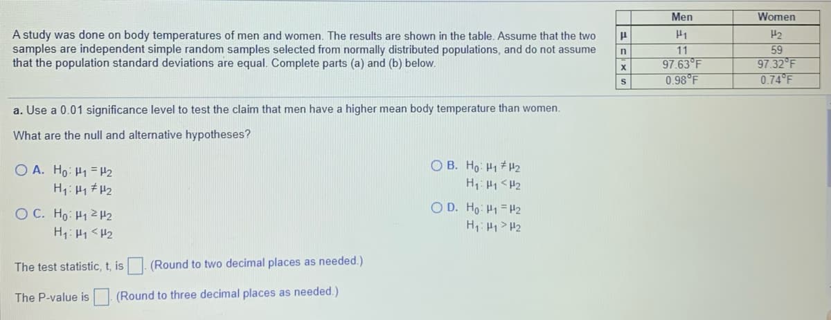 Men
Women
A study was done on body temperatures of men and women. The results are shown in the table. Assume that the two
samples are independent simple random samples selected from normally distributed populations, and do not assume
that the population standard deviations are equal. Complete parts (a) and (b) below.
H2
11
59
97.63°F
0.98 F
97.32 F
0.74 F
a. Use a 0.01 significance level to test the claim that men have a higher mean body temperature than women.
What are the null and alternative hypotheses?
O B. Ho: H1 # H2
H1: H1 <H2
O A. Ho: H1 = H2
OC. Ho: H12H2
H1: H1<H2
O D. Ho: H1 = H2
H1: H1>H2
The test statistic, t, is (Round to two decimal places as needed.)
The P-value is (Round to three decimal places as needed.)
