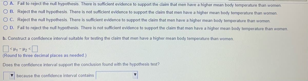O A. Fail to reject the null hypothesis. There is sufficient evidence to support the claim that men have a higher mean body temperature than women.
O B. Reject the null hypothesis. There is not sufficient evidence to support the claim that men have a higher mean body temperature than women.
O C. Reject the null hypothesis. There is sufficient evidence to support the claim that men have a higher mean body temperature than women.
O D. Fail to reject the null hypothesis. There is not sufficient evidence to support the claim that men have a higher mean body temperature than women.
b. Construct a confidence interval suitable for testing the claim that men have a higher mean body temperature than women.
(Round to three decimal places as needed.)
Does the confidence interval support the conclusion found with the hypothesis test?
V because the confidence interval contains
