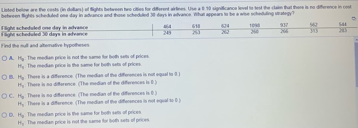 Listed below are the costs (in dollars) of flights between two cities for different airlines. Use a 0.10 significance level to test the claim that there is no difference in cost
between flights scheduled one day in advance and those scheduled 30 days in advance. What appears to be a wise scheduling strategy?
618
624
1098
937
562
544
Flight scheduled one day in advance
Flight scheduled 30 days in advance
464
253
262
260
266
313
283
249
Find the null and alternative hypotheses.
O A. Ho: The median price is not the same for both sets of prices.
H,: The median price is the same for both sets of prices.
O B. Ho: There is a difference. (The median of the differences is not equal to 0.)
H: There is no difference. (The median of the differences is 0.)
O C. Ho: There is no difference. (The median of the differences is 0.)
H: There is a difference. (The median of the differences is not equal to 0.)
O D. Ho: The median price is the same for both sets of prices.
H: The median price is not the same for both sets of prices.
