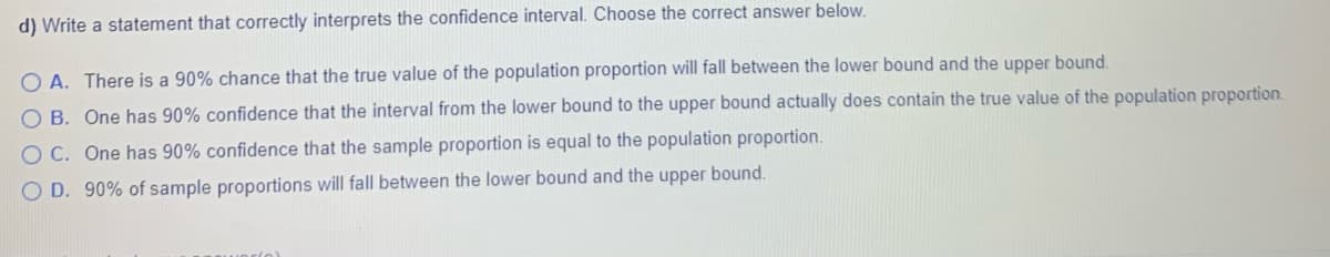 d) Write a statement that correctly interprets the confidence interval. Choose the correct answer below.
O A. There is a 90% chance that the true value of the population proportion will fall between the lower bound and the upper bound.
O B. One has 90% confidence that the interval from the lower bound to the upper bound actually does contain the true value of the population proportion.
O C. One has 90% confidence that the sample proportion is equal to the population proportion.
O D. 90% of sample proportions will fall between the lower bound and the upper bound.
