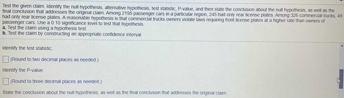 Test the given claim. Identify the null hypothesis, alternative hypothesis, test statistic, P-value, and then state the conclusion about the null hypothesis, as well as the
final conclusion that addresses the original claim. Among 2195 passenger cars in a particular region, 245 had only rear license plates. Among 326 commercial trucks, 49
had only rear license plates. A reasonable hypothesis is that commercial trucks owners violate laws requiring front license plates at a higher rate than owners of
passenger cars. Use a 0.10 significance level to test that hypothesis.
a. Test the claim using a hypothesis test.
b. Test the claim by constructing an appropriate confidence interval.
Identify the test statistic.
(Round to two decimal places as needed.)
Identify the P-value.
(Round to three decimal places as needed.)
State the conclusion about the null hypothesis, as well as the final conclusion that addresses the original claim.
