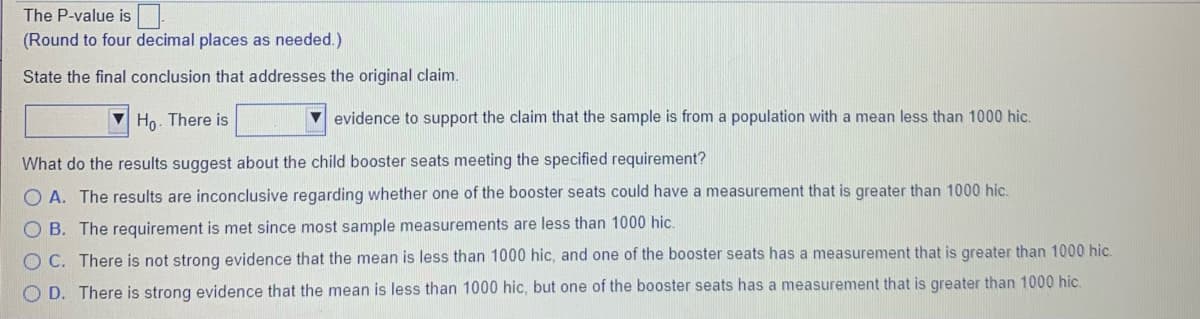 The P-value is
(Round to four decimal places as needed.)
State the final conclusion that addresses the original claim.
V Ho. There is
evidence to support the claim that the sample is from a population with a mean less than 1000 hic.
What do the results suggest about the child booster seats meeting the specified requirement?
O A. The results are inconclusive regarding whether one of the booster seats could have a measurement that is greater than 1000 hic.
B. The requirement is met since most sample measurements are less than 1000 hic.
O C. There is not strong evidence that the mean is less than 1000 hic, and one of the booster seats has a measurement that is greater than 1000 hic.
D. There is strong evidence that the mean is less than 1000 hic, but one of the booster seats has a measurement that is greater than 1000 hic.
