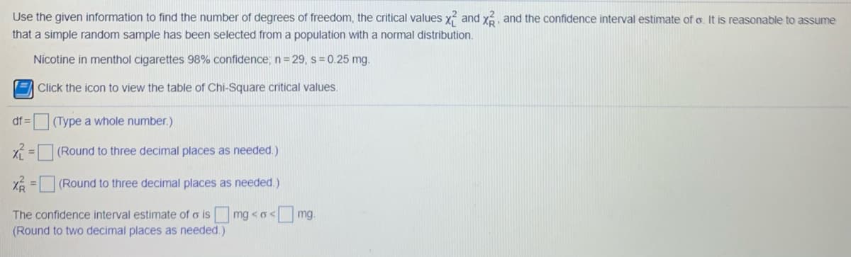 Use the given information to find the number of degrees of freedom, the critical values x and x and the confidence interval estimate of o. It is reasonable to assume
that a simple random sample has been selected from a population with a normal distribution.
Nicotine in menthol cigarettes 98% confidence, n= 29, s=0.25 mg.
E Click the icon to view the table of Chi-Square critical values.
df =(Type a whole number.)
X = (Round to three decimal places as needed.)
X% = (Round to three decimal places as needed.)
The confidence interval estimate of o is mg <o
(Round to two decimal places as needed.)
<mg.
