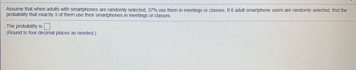 Assume that when adults with smartphones are randomly selected, 37% use them in meetings or classes. If 8 adult smartphone users are randomly selected, find the
probability that exactly 3 of them use their smartphones in meetings or classes.
The probability is
(Round to four decimal places as needed.)
