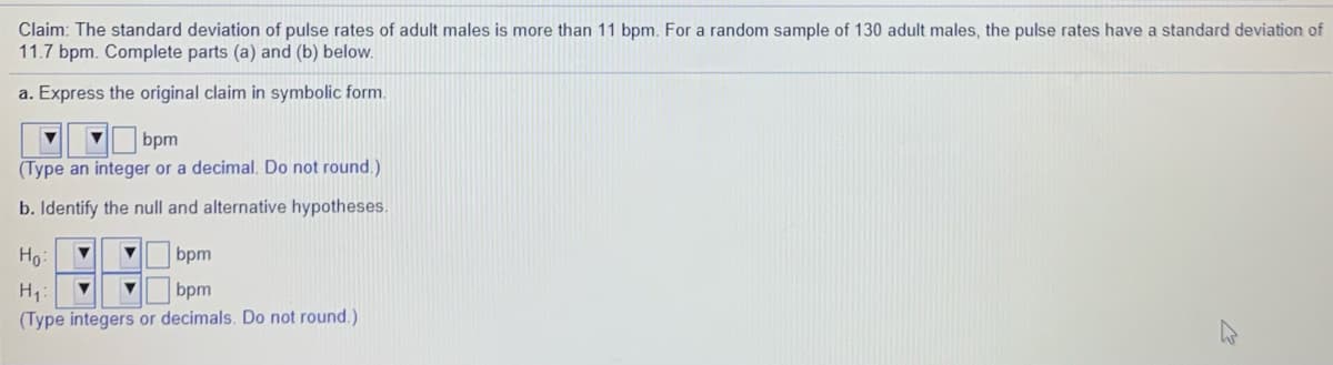 Claim: The standard deviation of pulse rates of adult males is more than 11 bpm. For a random sample of 130 adult males, the pulse rates have a standard deviation of
11.7 bpm. Complete parts (a) and (b) below.
a. Express the original claim in symbolic form.
bpm
(Type an integer or a decimal. Do not round.)
b. Identify the null and alternative hypotheses.
Ho:
bpm
bpm
(Type integers or decimals. Do not round.)
