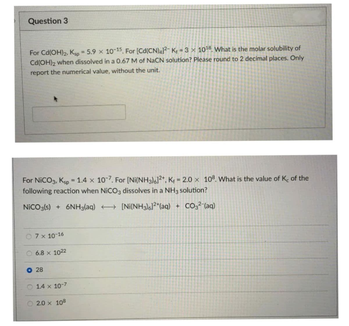 Question 3
For Cd(OH)2, Kgp = 5.9 x 10-15, For [Cd(CN)4]?- Kf = 3 × 1018. What is the molar solubility of
Cd(OH)2 when dissolved in a 0.67 M of NaCN solution? Please round to 2 decimal places. Only
%3D
report the numerical value, without the unit.
For NICO3, Ksp 1.4 x 107. For [Ni(NH3)6]2+, K = 2.0 x 108. What is the value of K. of the
following reaction when NICO3 dissolves in a NH3 solution?
%3D
NICO3(s) + 6NH3(aq) + [Ni(NH3)²*(aq)
+ CO32-(aq)
7 x 10-16
6.8 x 1022
O 28
O 1.4 x 10-7
2.0 x 108
