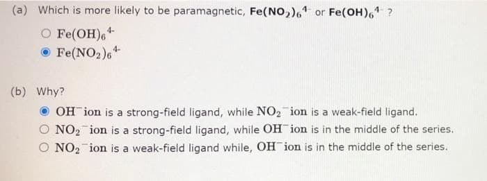 (a) Which is more likely to be paramagnetic, Fe(NO,), or Fe(OH), ?
O Fe(OH),“
O Fe(NO2 ),+
4-
(b) Why?
OH ion is a strong-field ligand, while NO2 ion is a weak-field ligand.
O NO2 ion is a strong-field ligand, while OH ion is in the middle of the series.
O NO2 ion is a weak-field ligand while, OH ion is in the middle of the series.
