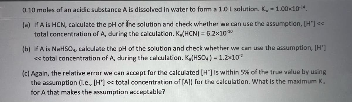 0.10 moles of an acidic substance A is dissolved in water to form a 1.0 L solution. Kw = 1.00x10-14.
(a) If A is HCN, calculate the pH of he solution and check whether we can use the assumption, [H*] <<
total concentration of A, during the calculation. Ka(HCN) = 6.2x1010
(b) If A is NaHSO4, calculate the pH of the solution and check whether we can use the assumption, [H*]
< total concentration of A, during the calculation. Ka(HSO4) = 1.2x102
(c) Again, the relative error we can accept for the calculated [H*] is within 5% of the true value by using
the assumption (i.e., [H*] << total concentration of [A]) for the calculation. What is the maximum Ka
for A that makes the assumption acceptable?
