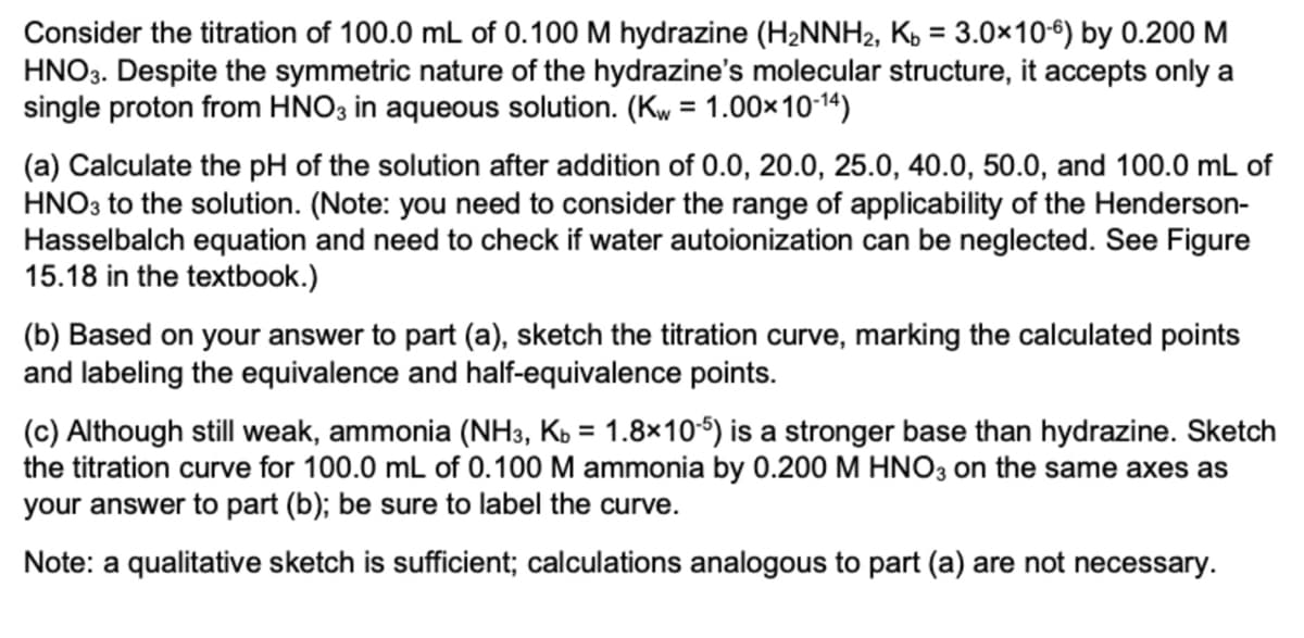 Consider the titration of 100.0 mL of 0.100 M hydrazine (H2NNH2, K, = 3.0×10-6) by 0.200 M
HNO3. Despite the symmetric nature of the hydrazine's molecular structure, it accepts only a
single proton from HNO3 in aqueous solution. (Kw = 1.00×10-14)
%3D
%3D
(a) Calculate the pH of the solution after addition of 0.0, 20.0, 25.0, 40.0, 50.0, and 100.0 mL of
HNO3 to the solution. (Note: you need to consider the range of applicability of the Henderson-
Hasselbalch equation and need to check if water autoionization can be neglected. See Figure
15.18 in the textbook.)
(b) Based on your answer to part (a), sketch the titration curve, marking the calculated points
and labeling the equivalence and half-equivalence points.
(c) Although still weak, ammonia (NH3, Kb = 1.8×10-5) is a stronger base than hydrazine. Sketch
the titration curve for 100.0 mL of 0.100 M ammonia by 0.200 M HNO3 on the same axes as
your answer to part (b); be sure to label the curve.
%3D
Note: a qualitative sketch is sufficient; calculations analogous to part (a) are not necessary.
