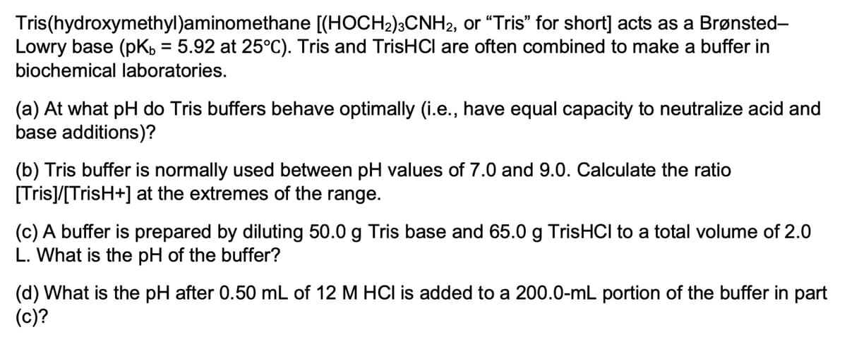 Tris(hydroxymethyl)aminomethane [(HOCH2);CNH2, or "Tris" for short] acts as a Brønsted-
Lowry base (pK, = 5.92 at 25°C). Tris and TrisHCI are often combined to make a buffer in
biochemical laboratories.
%3D
(a) At what pH do Tris buffers behave optimally (i.e., have equal capacity to neutralize acid and
base additions)?
(b) Tris buffer is normally used between pH values of 7.0 and 9.0. Calculate the ratio
[Tris]/[TrisH+] at the extremes of the range.
(c) A buffer is prepared by diluting 50.0 g Tris base and 65.0 g TrisHCI to a total volume of 2.0
L. What is the pH of the buffer?
(d) What is the pH after 0.50 mL of 12 M HCI is added to a 200.0-mL portion of the buffer in part
(c)?
