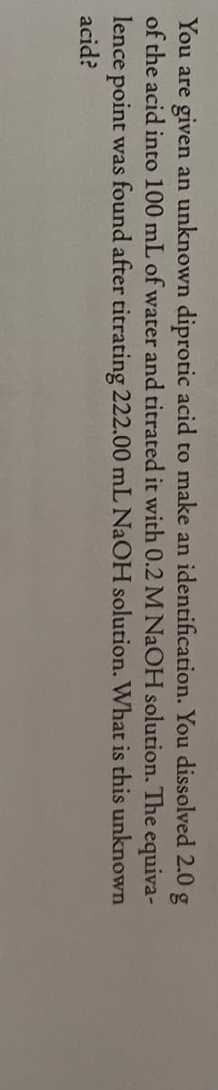 You are given an unknown diprotic acid to make an identification. You dissolved 2.0 g
of the acid into 100 mL of water and titrated it with 0.2 M NAOH solution. The equiva-
lence point was found after titrating 222.00 mL NAOH solution. What is this unknown
acid?
