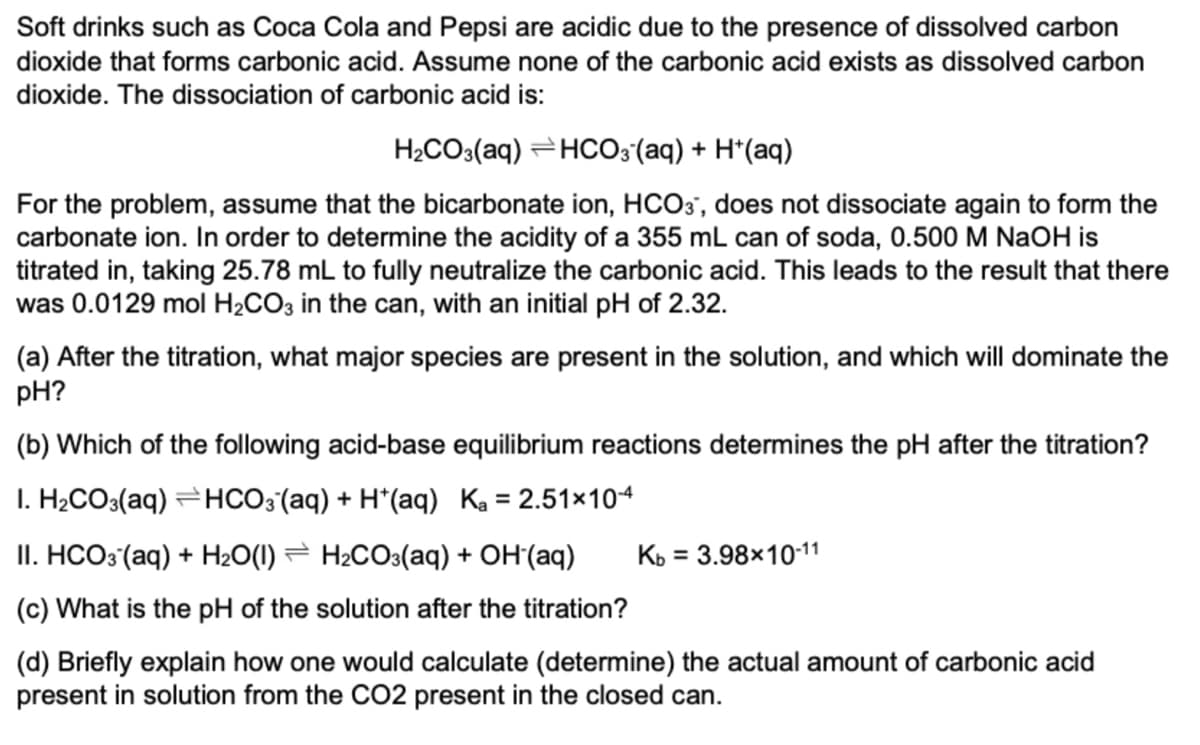 Soft drinks such as Coca Cola and Pepsi are acidic due to the presence of dissolved carbon
dioxide that forms carbonic acid. Assume none of the carbonic acid exists as dissolved carbon
dioxide. The dissociation of carbonic acid is:
H2CO3(aq) =HCO;(aq) + H*(aq)
For the problem, assume that the bicarbonate ion, HCO3', does not dissociate again to form the
carbonate ion. In order to determine the acidity of a 355 mL can of soda, 0.500 M NaOH is
titrated in, taking 25.78 mL to fully neutralize the carbonic acid. This leads to the result that there
was 0.0129 mol H2CO3 in the can, with an initial pH of 2.32.
(a) After the titration, what major species are present in the solution, and which will dominate the
pH?
(b) Which of the following acid-base equilibrium reactions determines the pH after the titration?
I. H;CO3(aq) =HCO3 (aq) + H*(aq) Ka = 2.51×104
II. HCO3 (aq) + H2O(1) = H2CO3(aq) + OH'(aq)
Кь 3D 3.98х1011
(c) What is the pH of the solution after the titration?
(d) Briefly explain how one would calculate (determine) the actual amount of carbonic acid
present in solution from the CO2 present in the closed can.
