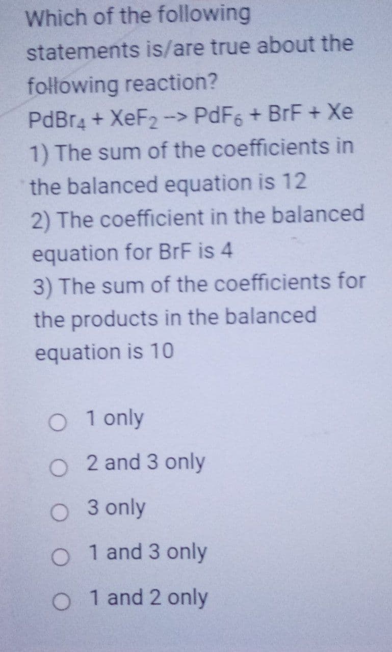 Which of the following
statements is/are true about the
following reaction?
PdBr4 + XeF2 ->
1) The sum of the coefficients in
the balanced equation is 12
PdF6 + BrF + Xe
2) The coefficient in the balanced
equation for BrF is 4
3) The sum of the coefficients for
the products in the balanced
equation is 10
O 1 only
O 2 and 3 only
O 3 only
O 1 and 3 only
O 1 and 2 only
