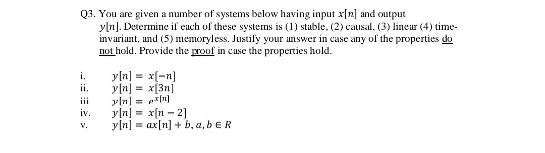 Q3. You are given a number of systems below having input x[n] and output
y[n]. Determine if each of these systems is (1) stable, (2) causal, (3) linear (4) time-
invariant, and (5) memoryless. Justify your answer in case any of the properties do
not hold. Provide the proof in case the properties hold.
y[n] =
x[-n]
y[n] = x[3n]
y[n] = e*[n]
y[n] = x[n – 2]
у [n] %3D ах[n] + b, а, b ER
i.
ii.
iii
iv.
V.
