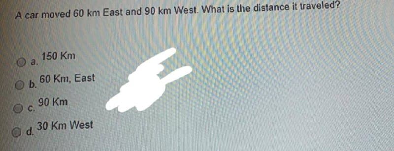 A car moved 60 km East and 90 km West. What is the distance it traveled?
150 Km
a.
60 Km, East
Ob.
90 Km
C.
30 Km West
d.
