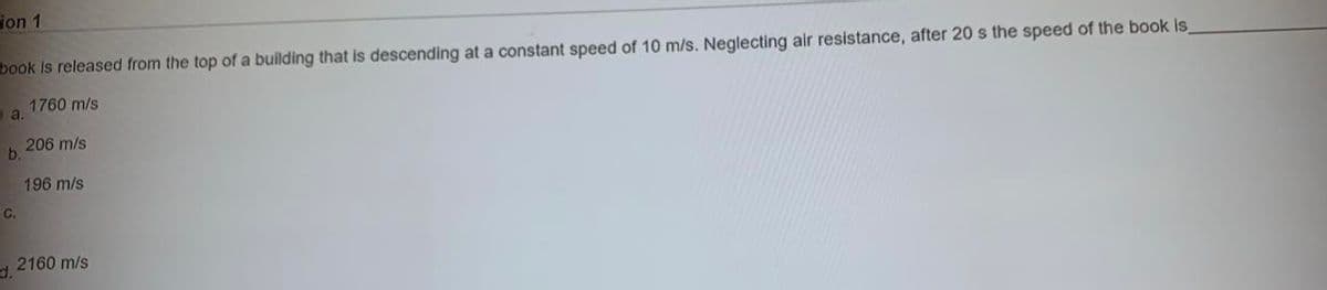 ion 1
book Is released from the top of a building that is descending at a constant speed of 10 m/s. Neglecting air resistance, after 20 s the speed of the book is
1760 m/s
a.
206 m/s
b.
196 m/s
C.
d.
2160 m/s
