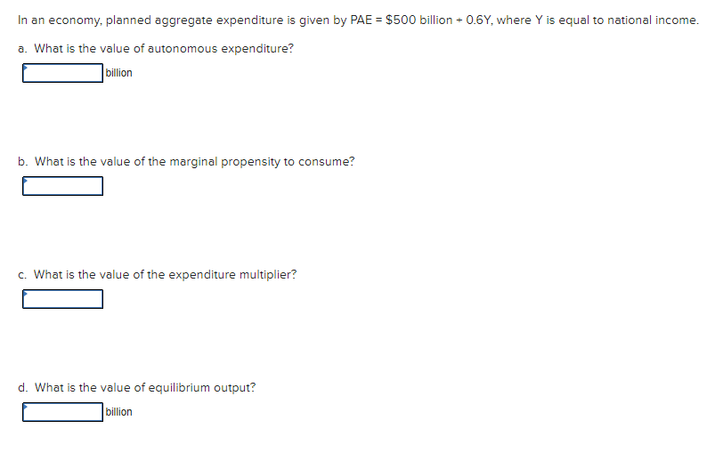 In an economy, planned aggregate expenditure is given by PAE = $500 billion + 0.6Y, where Y is equal to national income.
a. What is the value of autonomous expenditure?
billion
b. What is the value of the marginal propensity to consume?
c. What is the value of the expenditure multiplier?
d. What is the value of equilibrium output?
billion
