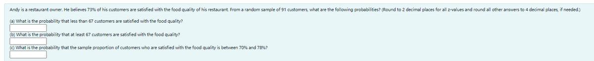 Andy is a restaurant owner. He believes 73% of his customers are satisfied with the food quality of his restaurant From a random sample of 91 customers, what are the following probabilities? (Round to 2 decimal places for all z-values and round all other answers to 4 decimal places, if needed.)
(a) What is the probability that less than 67 customers are satisfied with the food quality?
(b) What is the probability that at least 67 customers are satisfied with the food quality?
(C) What is the probability that the sample proportion of customers who are satisfied with the food quality is between 70% and 78%?
