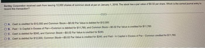 Bentiey Corporation received oash from issuing 12,000 shares of common stock at par on January 1, 2018. The stock has a par value of $0.02 per share. Which is the comect journal entry to
record this transaction?
O A. Cash is credited for $12,000 and Common Stock-$0.02 Par Value is debited for $12.000.
O B. Paid - In Capital in Excess of Par-Common is debited for $11,760, and Common Stock-S0.02 Par Value is credited for $11,700.
O C. Cash is debited for $240, and Common Stock-$0.02 Par Value is credited for $240.
OD. Cash is debited for $12,000, Common Stock-$0.02 Par Value is oredited for $240, and Pald - in Capital in txcens of Par- Common credited for $11,760
