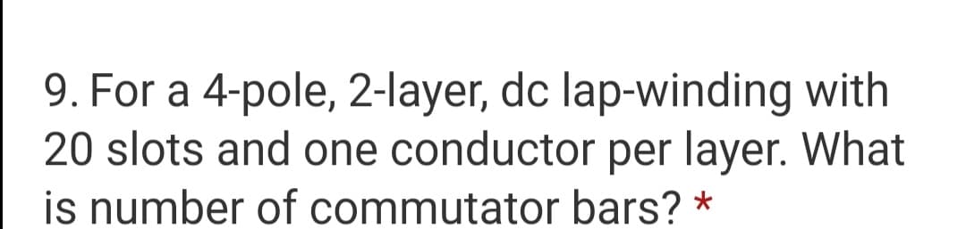 9. For a 4-pole, 2-layer, dc lap-winding with
20 slots and one conductor per layer. What
is number of commutator bars? *
