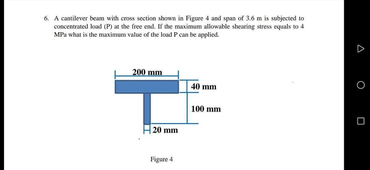 6. A cantilever beam with cross section shown in Figure 4 and span of 3.6 m is subjected to
concentrated load (P) at the free end. If the maximum allowable shearing stress equals to 4
MPa what is the maximum value of the load P can be applied.
200 mm
40 mm
100 mm
20 mm
Figure 4
