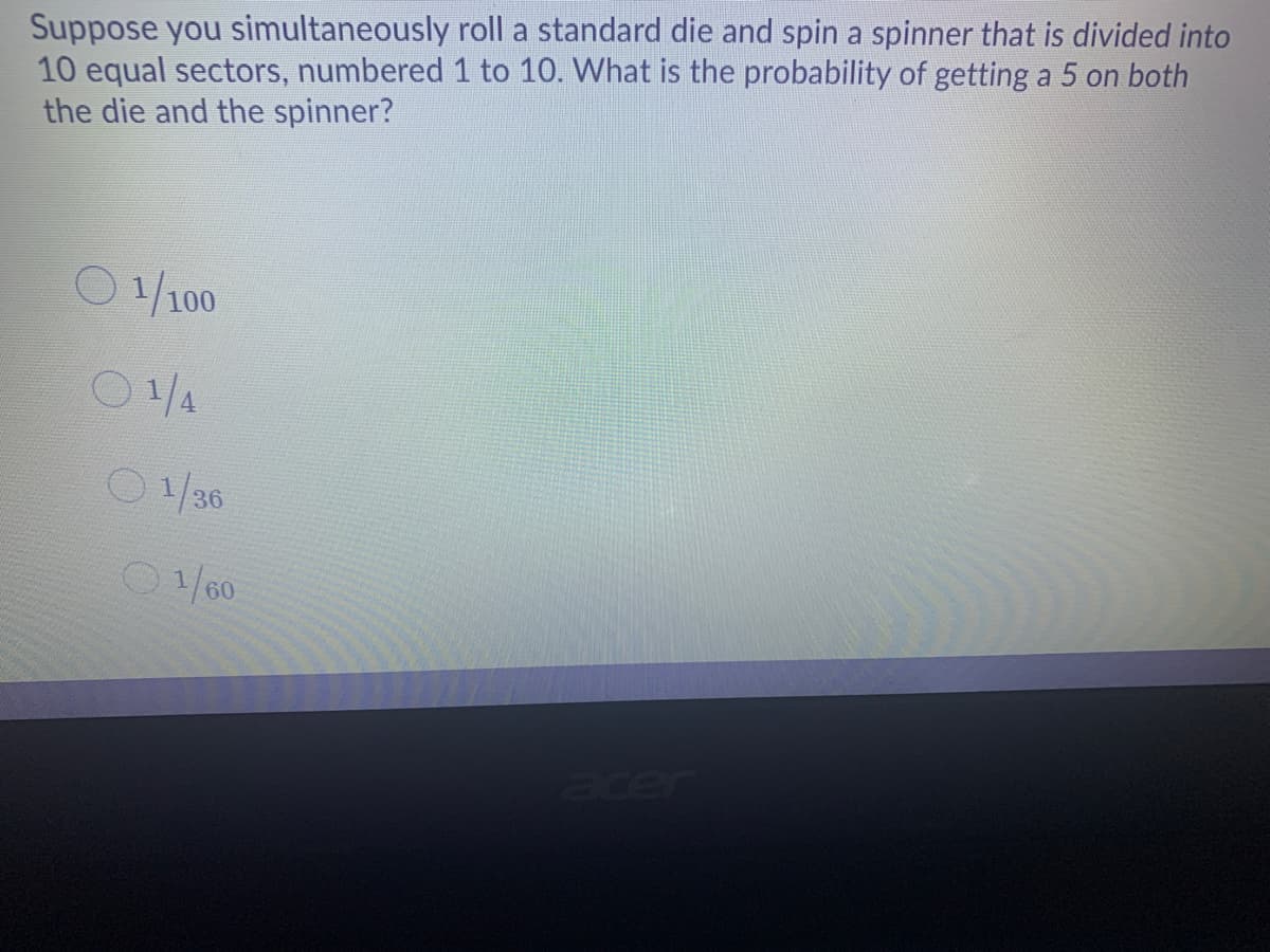 Suppose you simultaneously roll a standard die and spin a spinner that is divided into
10 equal sectors, numbered 1 to 10. What is the probability of getting a 5 on both
the die and the spinner?
0/100
O1/4
0/36
O1/60
acer
