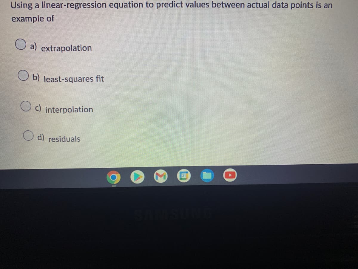 Using a linear-regression equation to predict values between actual data points is an
example of
a) extrapolation
Ob) least-squares fit
Oc) interpolation
d) residuals
31