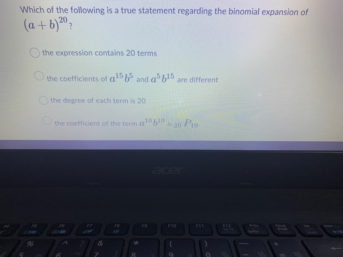 Which of the following is a true statement regarding the binomial expansion of
(a+b)0?
the expression contains 20 terms
the coefficients of a 6° and a b5 are different
the degree of each term is 20
the coefficient of the term a
10610
is 20
P10
acer
F12
Scr Lk
Arretdel
FA
F5
F6
EZ
F8
F9
F10
F11
Pasc
Pause
Del
onad
Break
SysRal
%
&
*
