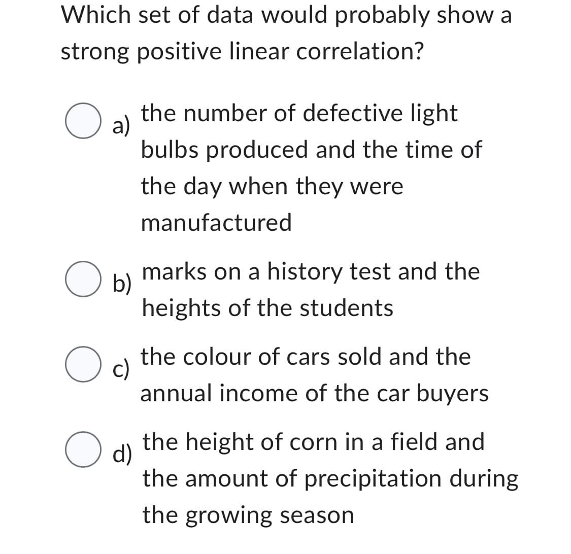 Which set of data would probably show a
strong positive linear correlation?
O a)
the number of defective light
bulbs produced and the time of
the day when they were
manufactured
marks on a history test and the
heights of the students
the colour of cars sold and the
annual income of the car buyers
the height of corn in a field and
the amount of precipitation during
the growing season
O b)
Oc
O d)