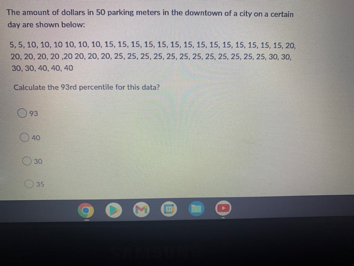 The amount of dollars in 50 parking meters in the downtown of a city on a certain
day are shown below:
5, 5, 10, 10, 10 10, 10, 10, 15, 15, 15, 15, 15, 15, 15, 15, 15, 15, 15, 15, 15, 15, 20,
20, 20, 20, 20 ,20 20, 20, 20, 25, 25, 25, 25, 25, 25, 25, 25, 25, 25, 25, 25, 30, 30,
30, 30, 40, 40, 40
Calculate the 93rd percentile for this data?
O 93
40
30
35
31

