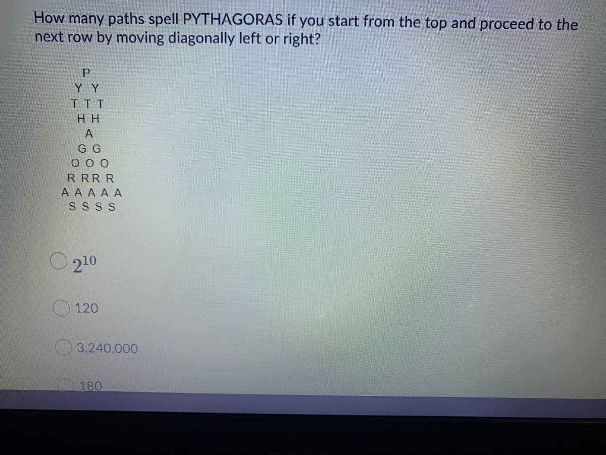 How many paths spell PYTHAGORAS if you start from the top and proceed to the
next row by moving diagonally left or right?
Y Y
TT T
H H
A
G G
R RR R
А A AAA
S S S S
O 210
120
3,240,000
180

