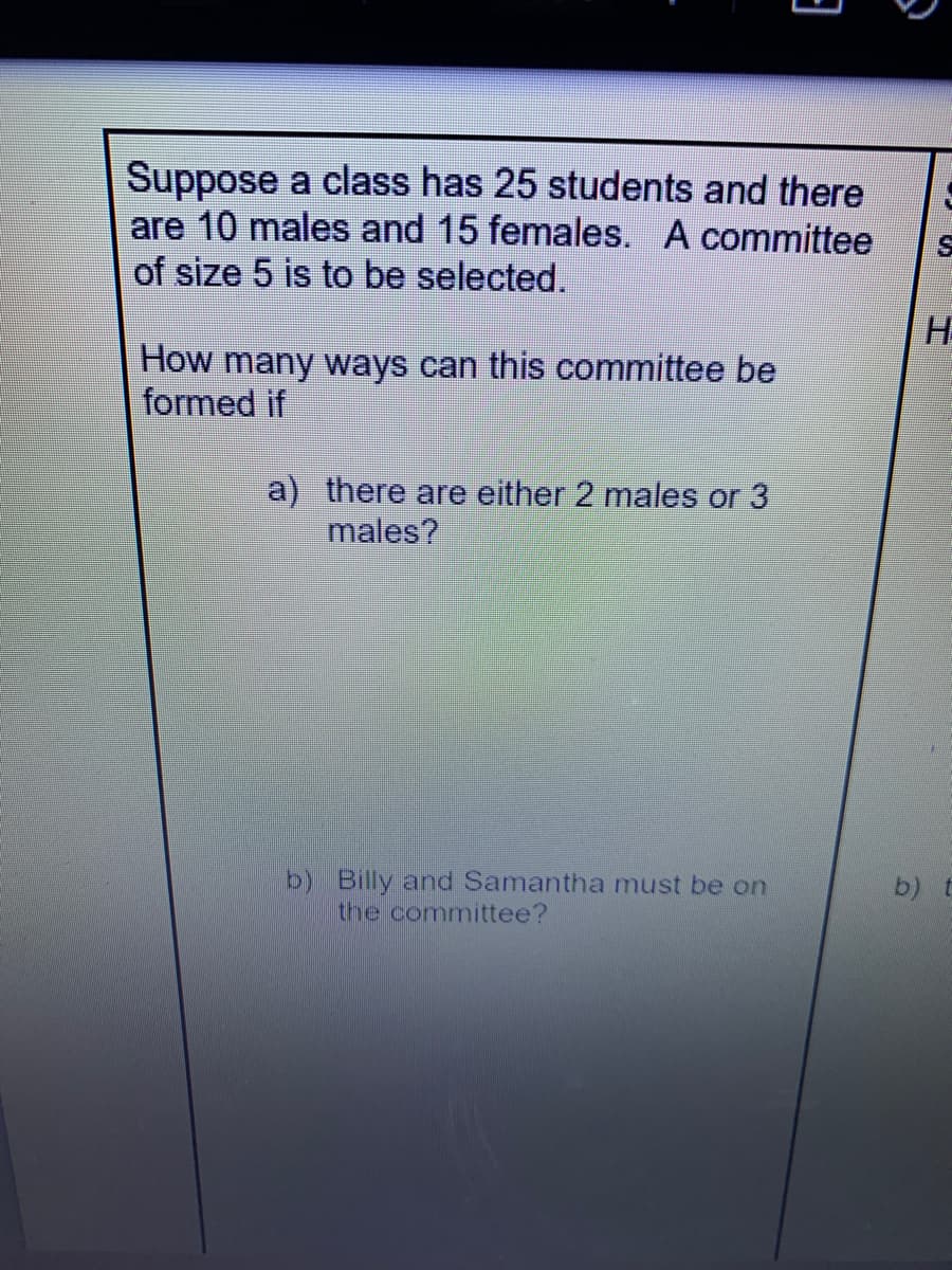Suppose a class has 25 students and there
are 10 males and 15 females. A committee
of size 5 is to be selected.
How many ways can this committee be
formed if
a) there are either 2 males or 3
males?
b) Billy and Samantha must be on
the committee?
b) t
