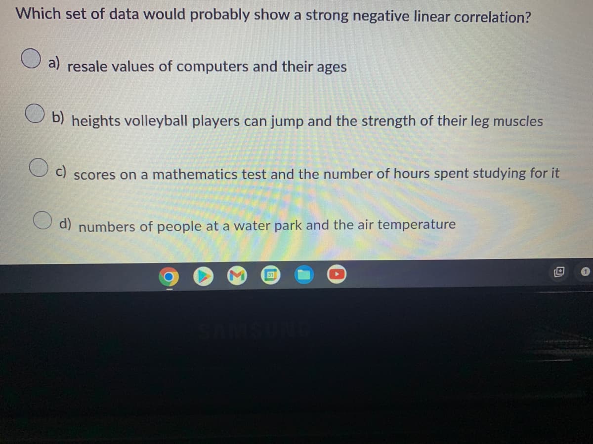 Which set of data would probably show a strong negative linear correlation?
a) resale values of computers and their ages
b) heights volleyball players can jump and the strength of their leg muscles
c)
scores on a mathematics test and the number of hours spent studying for it
d) numbers of people at a water park and the air temperature
31