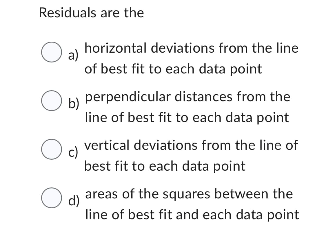 Residuals are the
O a)
O
O
O
horizontal deviations from the line
of best fit to each data point
b)
perpendicular distances from the
line of best fit to each data point
c)
vertical deviations from the line of
best fit to each data point
d)
areas of the squares between the
line of best fit and each data point