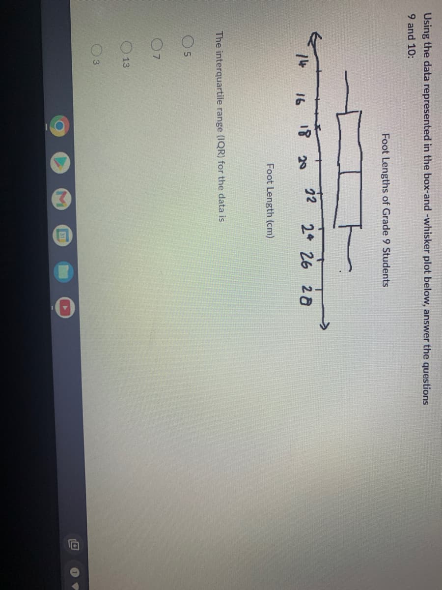 Using the data represented in the box-and -whisker plot below, answer the questions
9 and 10:
Foot Lengths of Grade 9 Students
18
22
2 26 28
16
20
Foot Length (cm)
The interquartile range (IQR) for the data is
13
31
