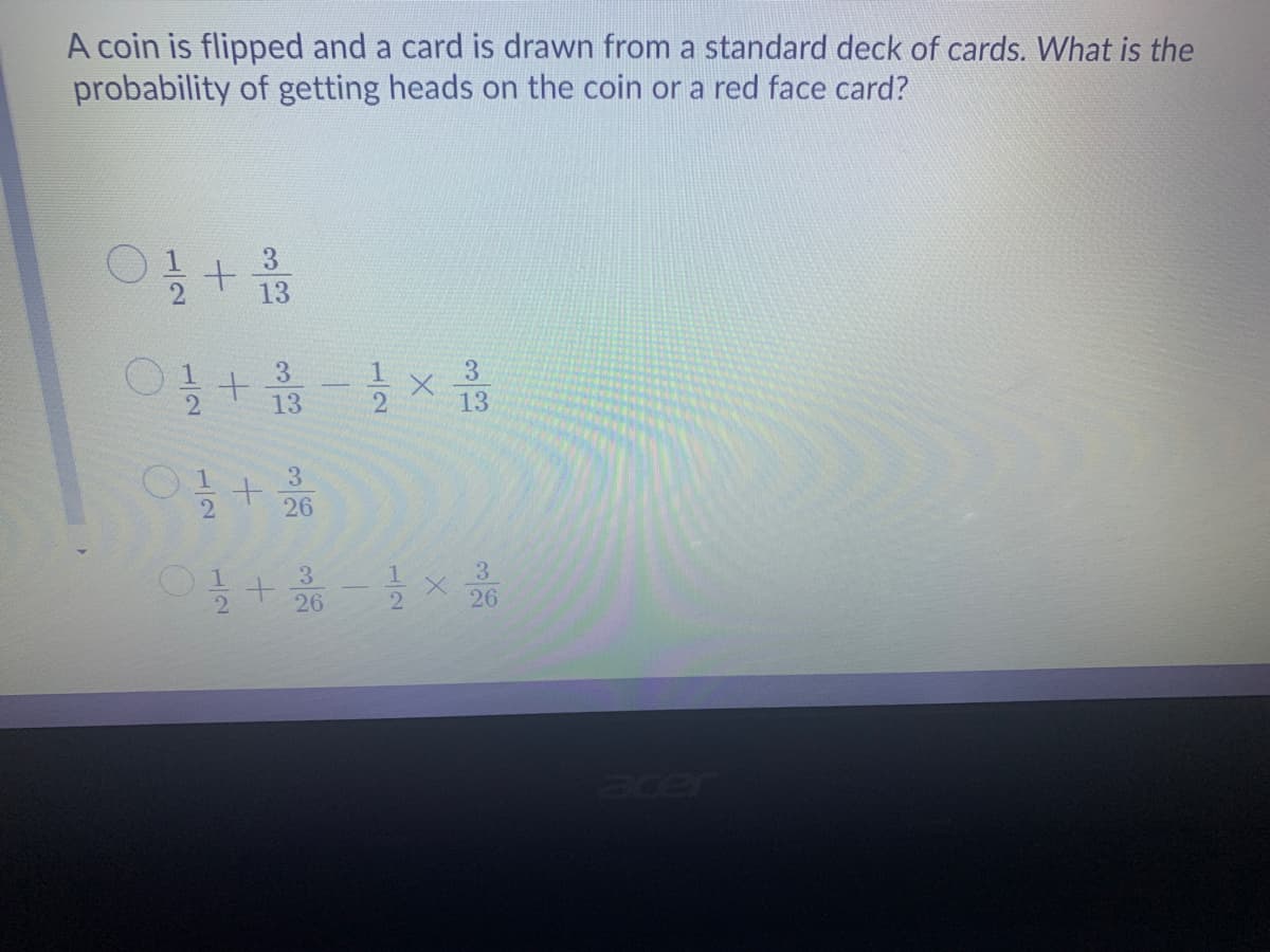 A coin is flipped and a card is drawn from a standard deck
probability of getting heads on the coin or a red face card?
cards. What is the
3.
13
3.
3.
13
13
3.
26
1.
3
3
26
1.
2
2.
26
er
